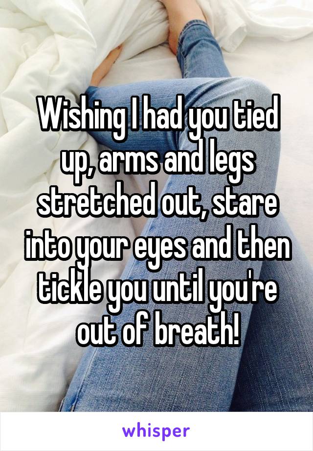 Wishing I had you tied up, arms and legs stretched out, stare into your eyes and then tickle you until you're out of breath!