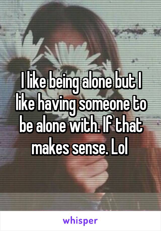 I like being alone but I like having someone to be alone with. If that makes sense. Lol 