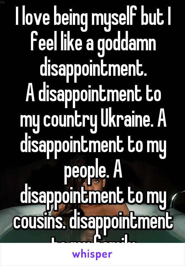 I love being myself but I feel like a goddamn disappointment.
A disappointment to my country Ukraine. A disappointment to my people. A disappointment to my cousins. disappointment to my family