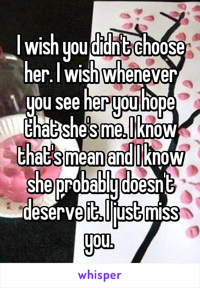 I wish you didn't choose her. I wish whenever you see her you hope that she's me. I know that's mean and I know she probably doesn't deserve it. I just miss you. 