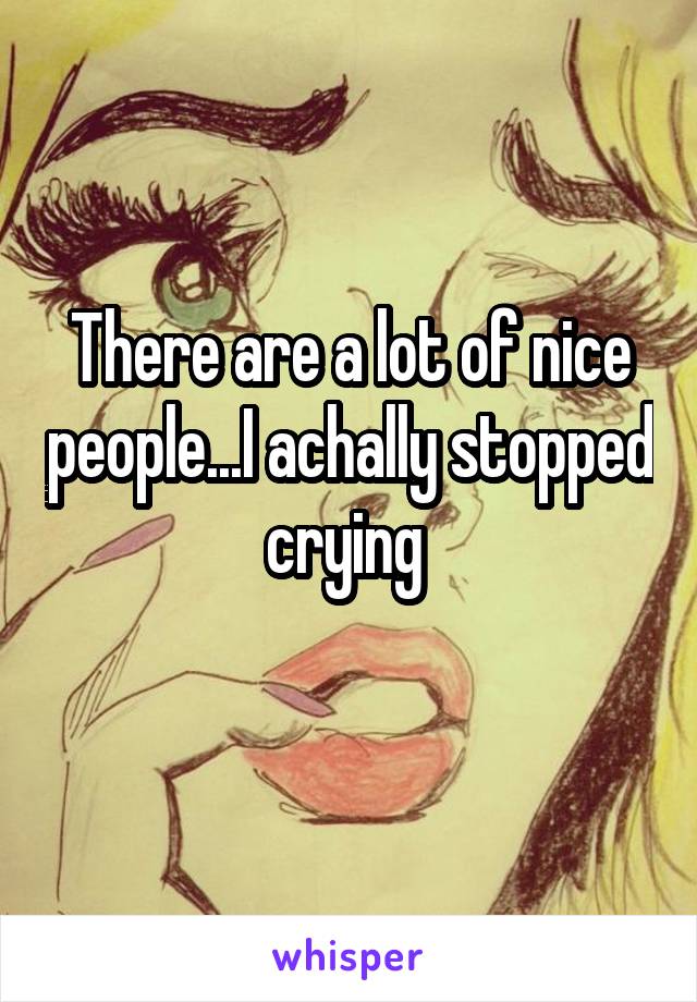 There are a lot of nice people...I achally stopped crying 
