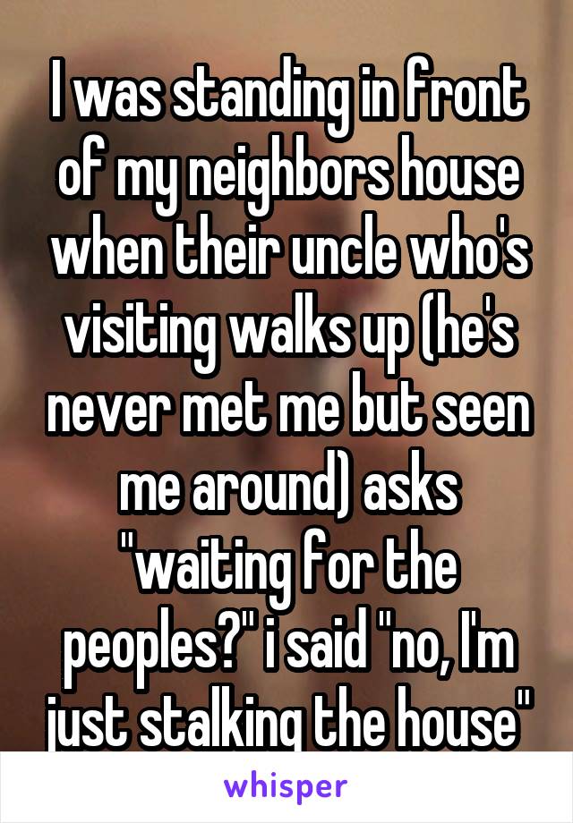 I was standing in front of my neighbors house when their uncle who's visiting walks up (he's never met me but seen me around) asks "waiting for the peoples?" i said "no, I'm just stalking the house"