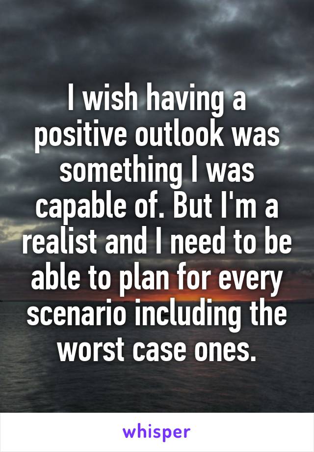 I wish having a positive outlook was something I was capable of. But I'm a realist and I need to be able to plan for every scenario including the worst case ones.