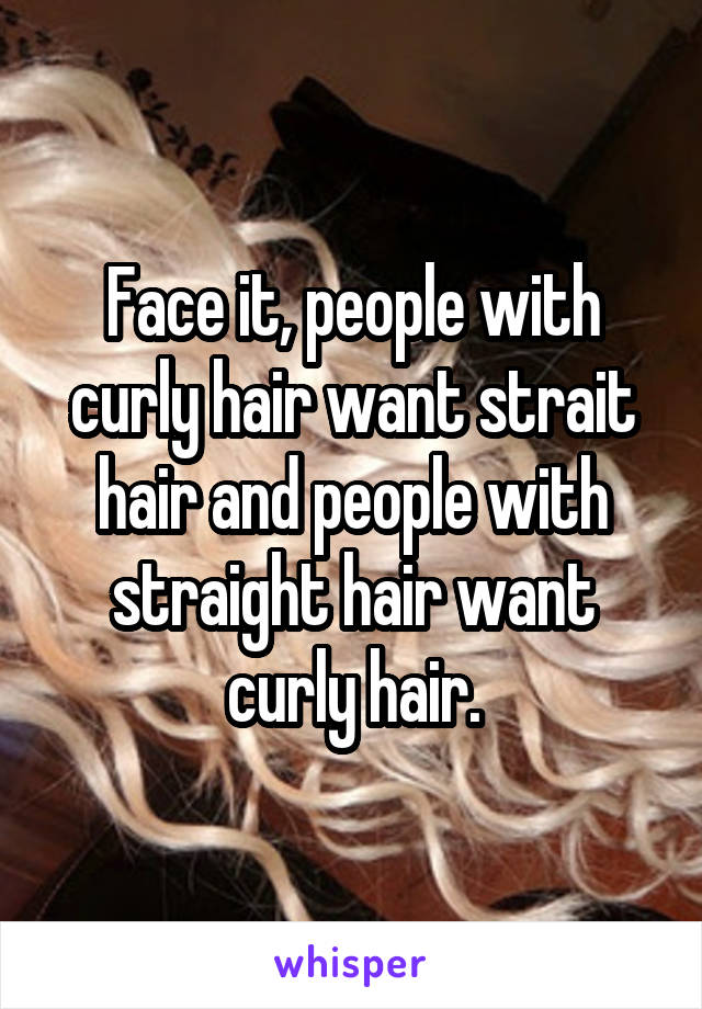 Face it, people with curly hair want strait hair and people with straight hair want curly hair.