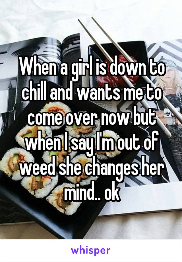 When a girl is down to chill and wants me to come over now but when I say I'm out of weed she changes her mind.. ok