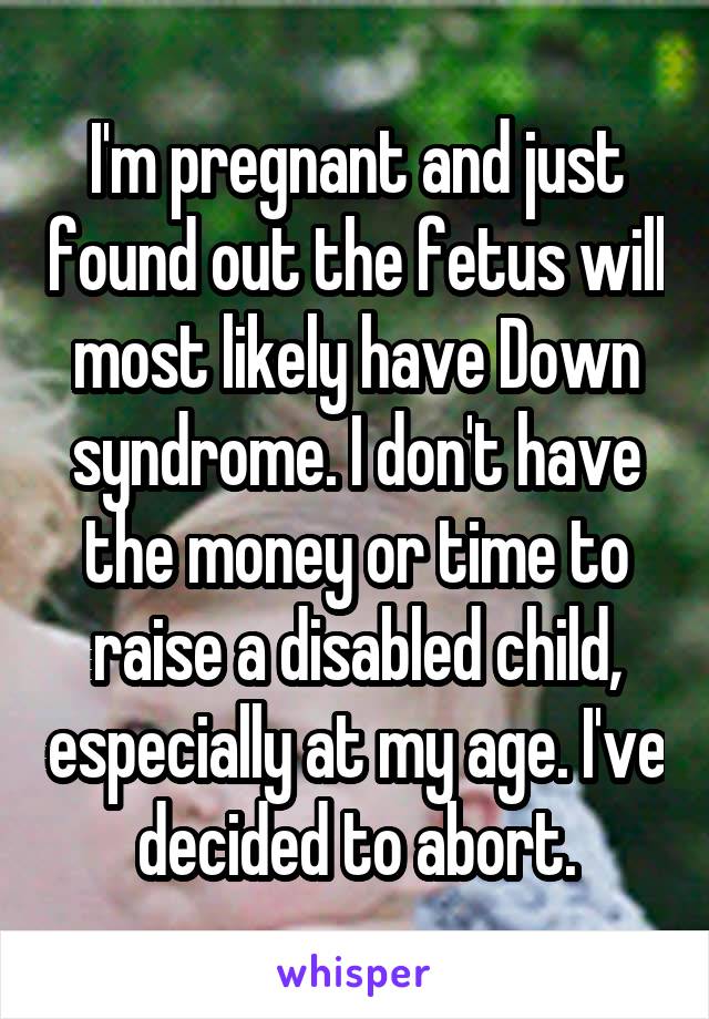 I'm pregnant and just found out the fetus will most likely have Down syndrome. I don't have the money or time to raise a disabled child, especially at my age. I've decided to abort.
