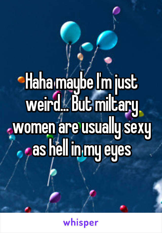 Haha maybe I'm just weird... But miltary women are usually sexy as hell in my eyes