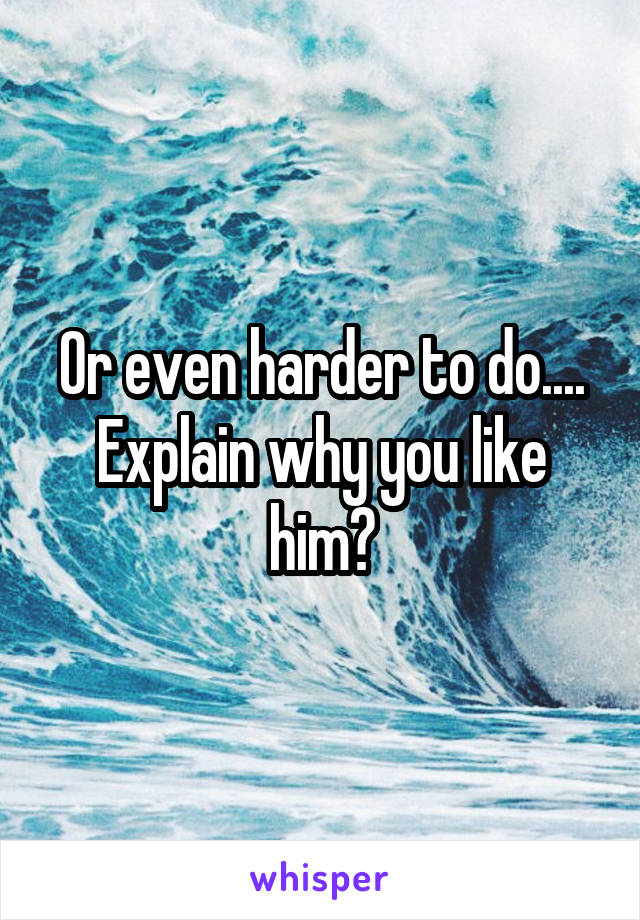 Or even harder to do.... Explain why you like him?