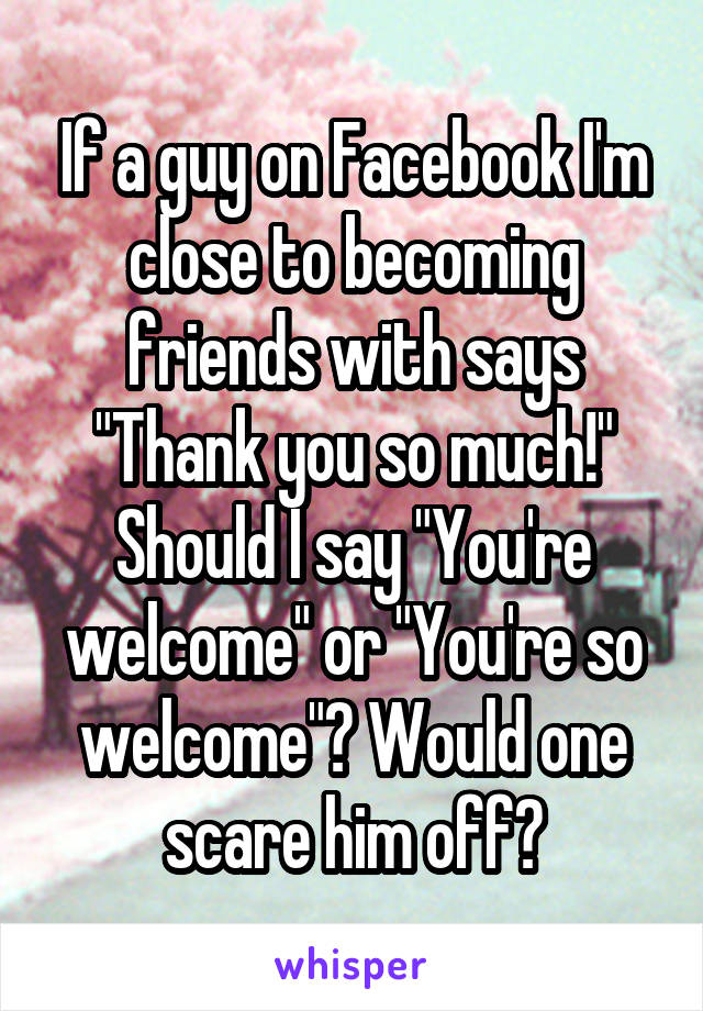 If a guy on Facebook I'm close to becoming friends with says "Thank you so much!" Should I say "You're welcome" or "You're so welcome"? Would one scare him off?