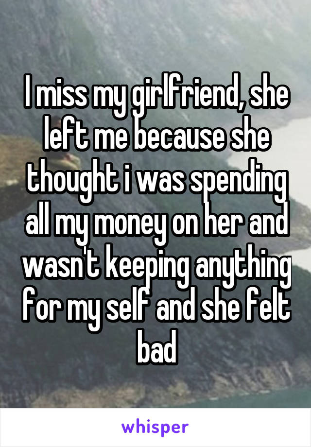 I miss my girlfriend, she left me because she thought i was spending all my money on her and wasn't keeping anything for my self and she felt bad