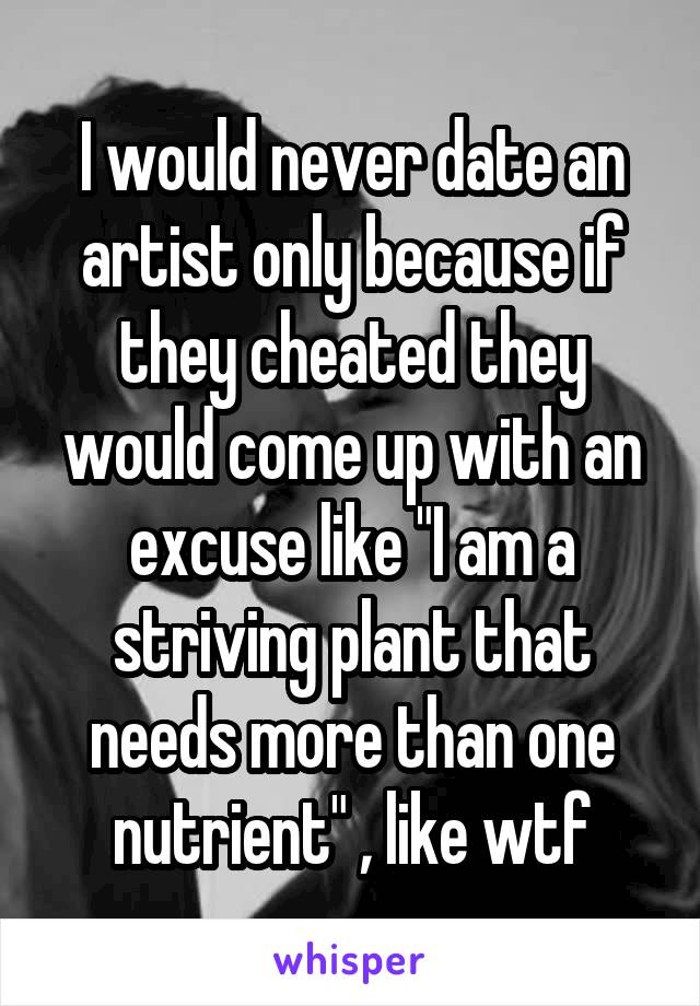 I would never date an artist only because if they cheated they would come up with an excuse like "I am a striving plant that needs more than one nutrient" , like wtf