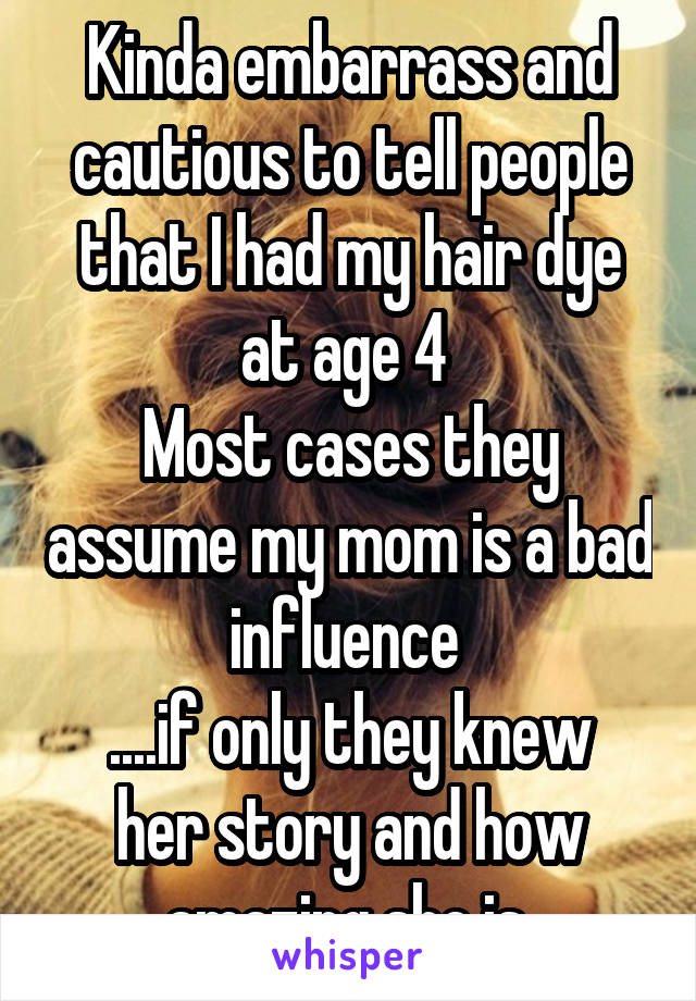 Kinda embarrass and cautious to tell people that I had my hair dye at age 4 
Most cases they assume my mom is a bad influence 
....if only they knew her story and how amazing she is 