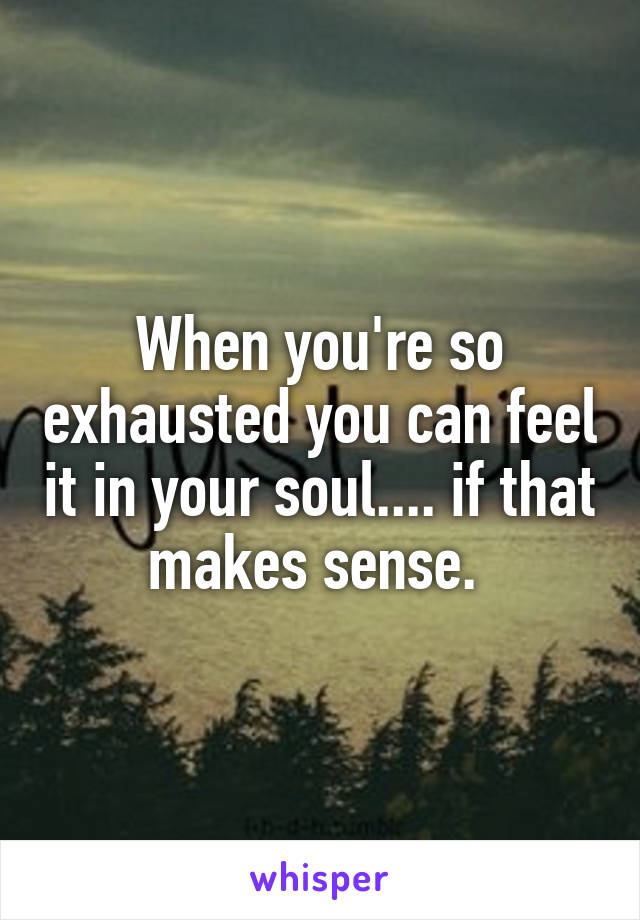 When you're so exhausted you can feel it in your soul.... if that makes sense. 