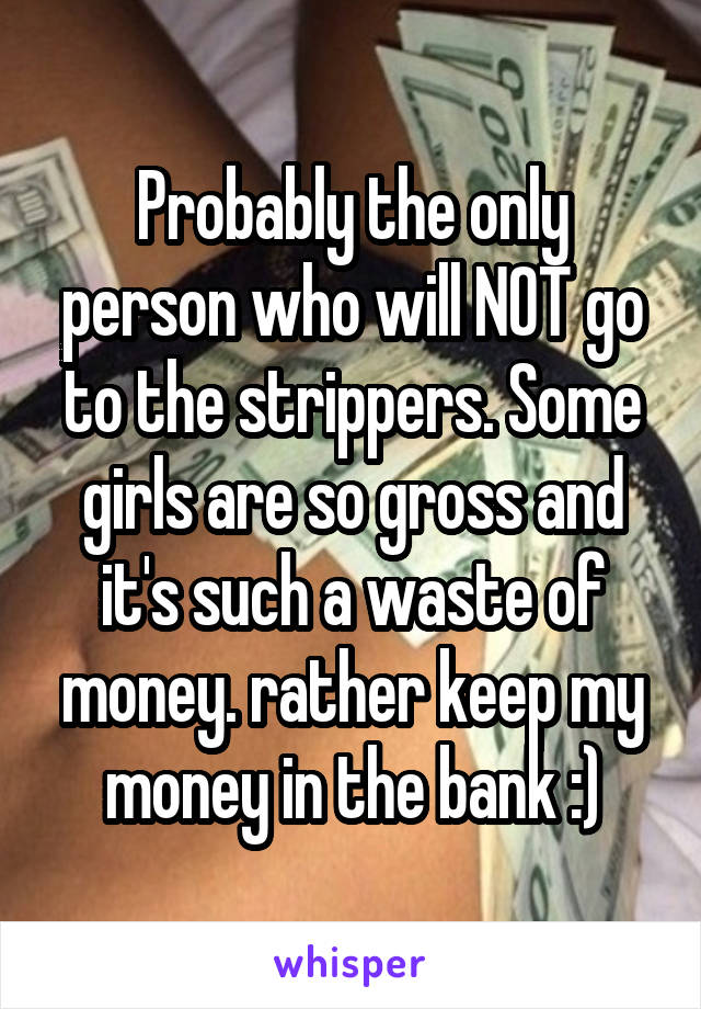 Probably the only person who will NOT go to the strippers. Some girls are so gross and it's such a waste of money. rather keep my money in the bank :)