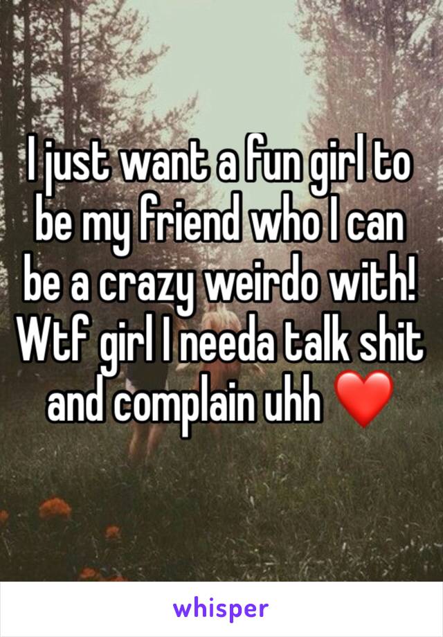 I just want a fun girl to be my friend who I can be a crazy weirdo with! Wtf girl I needa talk shit and complain uhh ❤