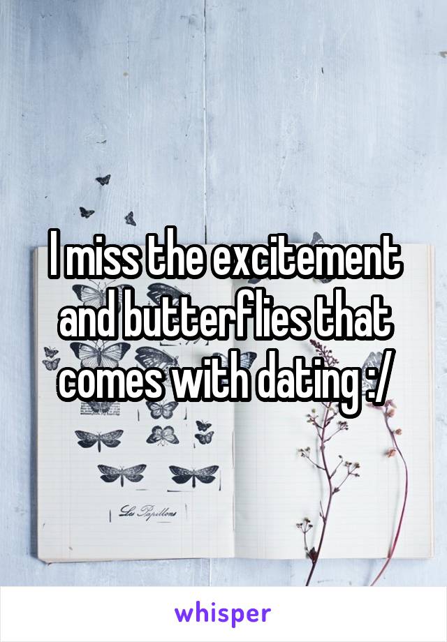 I miss the excitement and butterflies that comes with dating :/