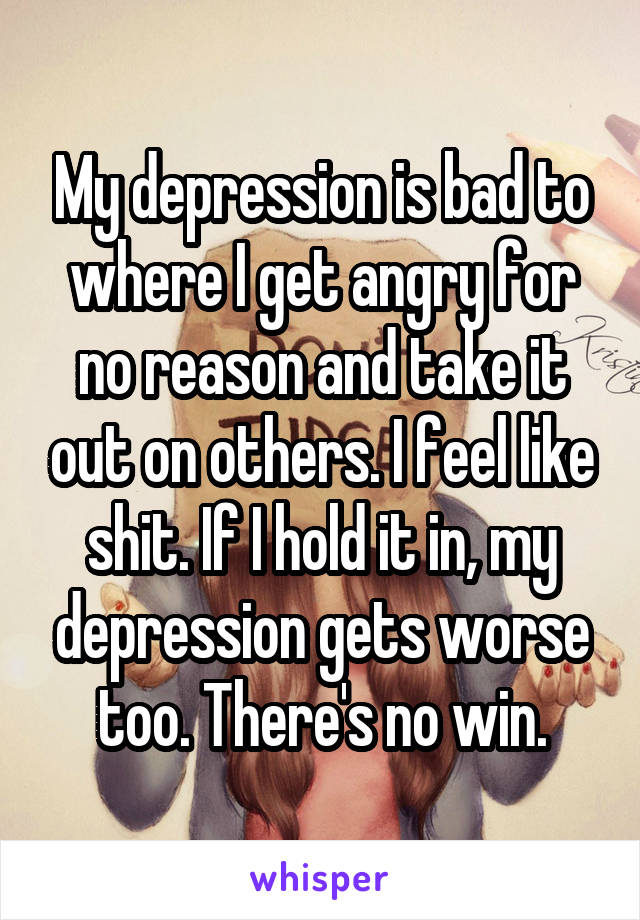 My depression is bad to where I get angry for no reason and take it out on others. I feel like shit. If I hold it in, my depression gets worse too. There's no win.