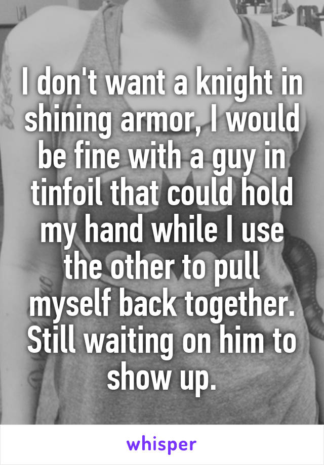 I don't want a knight in shining armor, I would be fine with a guy in tinfoil that could hold my hand while I use the other to pull myself back together. Still waiting on him to show up.