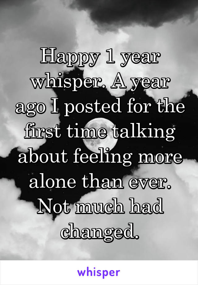 Happy 1 year whisper. A year ago I posted for the first time talking about feeling more alone than ever. Not much had changed.