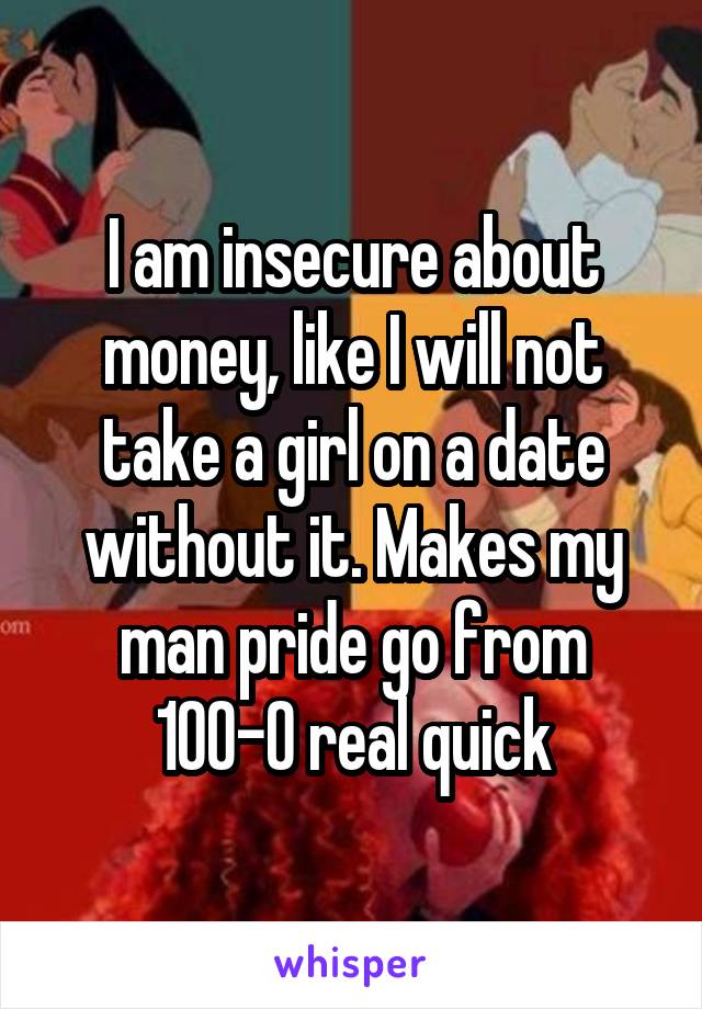 I am insecure about money, like I will not take a girl on a date without it. Makes my man pride go from 100-0 real quick