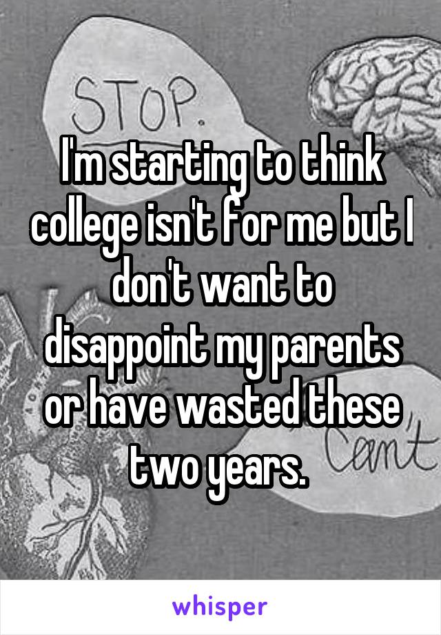 I'm starting to think college isn't for me but I don't want to disappoint my parents or have wasted these two years. 