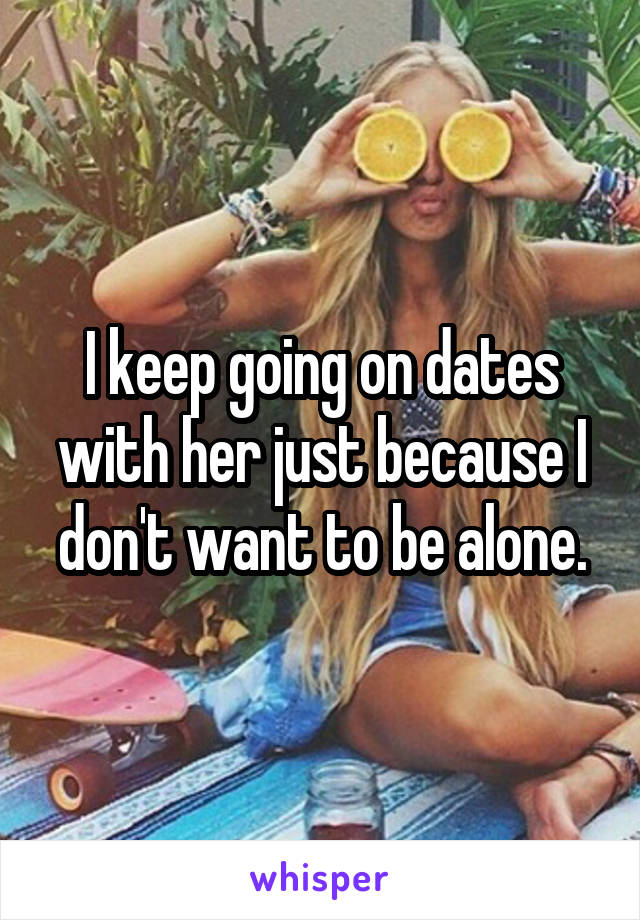 I keep going on dates with her just because I don't want to be alone.