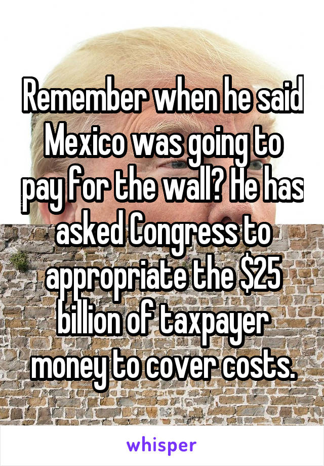 Remember when he said Mexico was going to pay for the wall? He has asked Congress to appropriate the $25 billion of taxpayer money to cover costs.