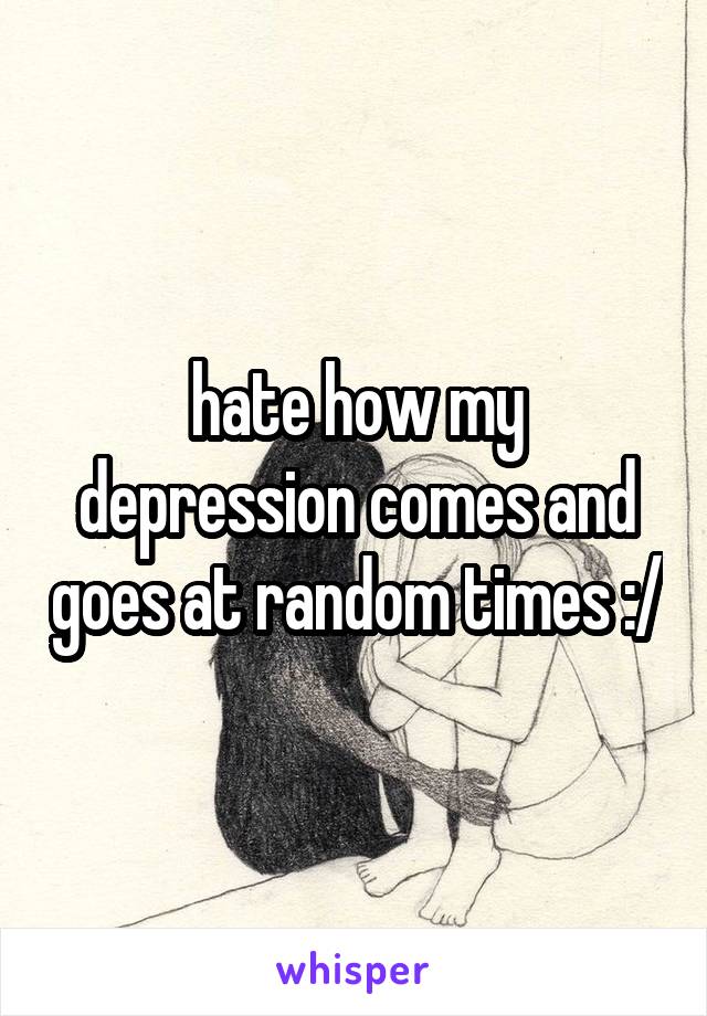 hate how my depression comes and goes at random times :/