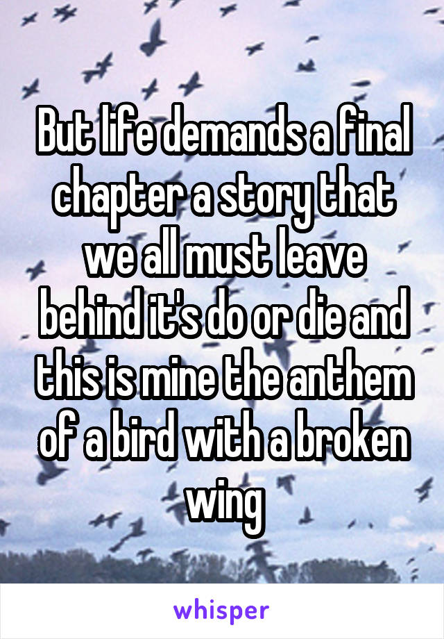 But life demands a final chapter a story that we all must leave behind it's do or die and this is mine the anthem of a bird with a broken wing