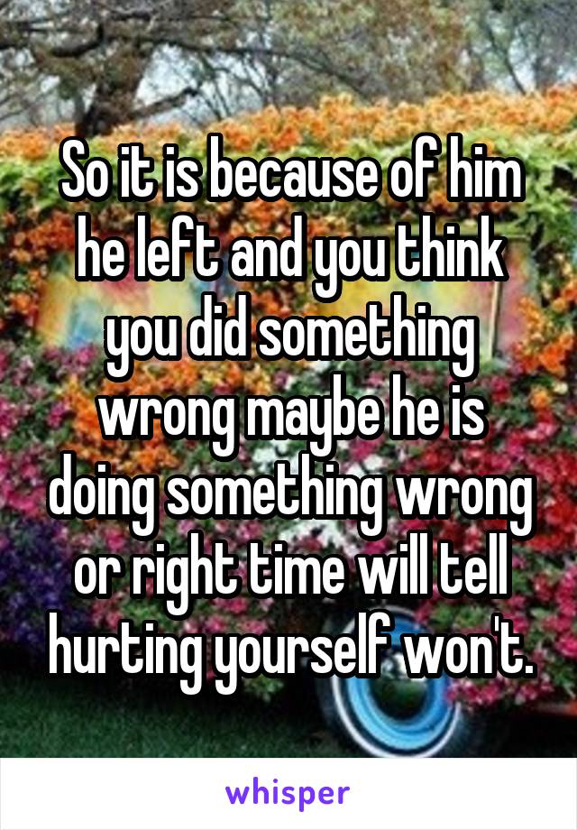 So it is because of him he left and you think you did something wrong maybe he is doing something wrong or right time will tell hurting yourself won't.