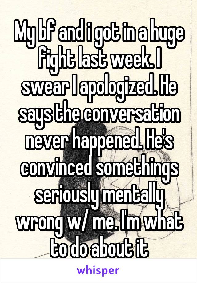 My bf and i got in a huge fight last week. I swear I apologized. He says the conversation never happened. He's convinced somethings seriously mentally wrong w/ me. I'm what to do about it