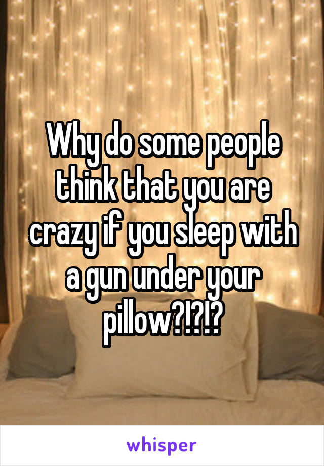 Why do some people think that you are crazy if you sleep with a gun under your pillow?!?!?