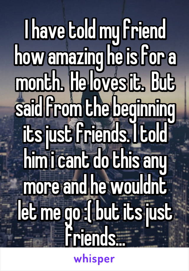 I have told my friend how amazing he is for a month.  He loves it.  But said from the beginning its just friends. I told him i cant do this any more and he wouldnt let me go :( but its just friends...