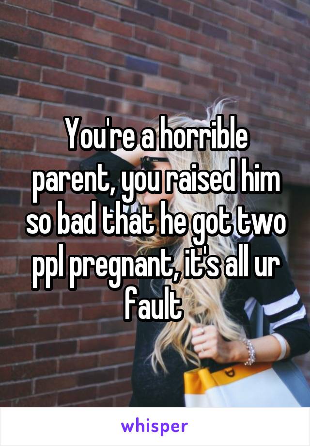 You're a horrible parent, you raised him so bad that he got two ppl pregnant, it's all ur fault 