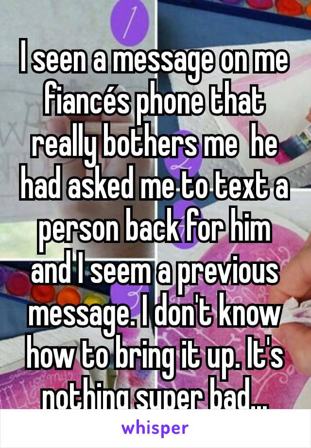 I seen a message on me fiancés phone that really bothers me  he had asked me to text a person back for him and I seem a previous message. I don't know how to bring it up. It's nothing super bad...