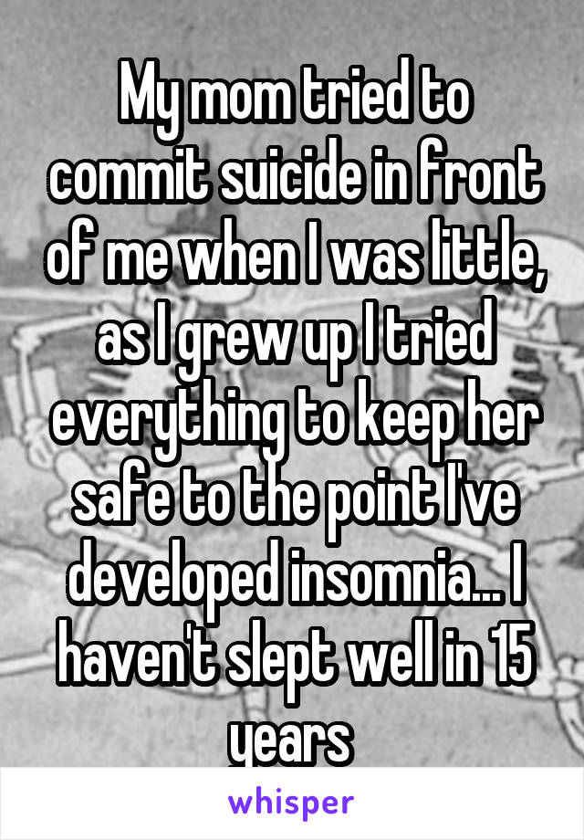 My mom tried to commit suicide in front of me when I was little, as I grew up I tried everything to keep her safe to the point I've developed insomnia... I haven't slept well in 15 years 