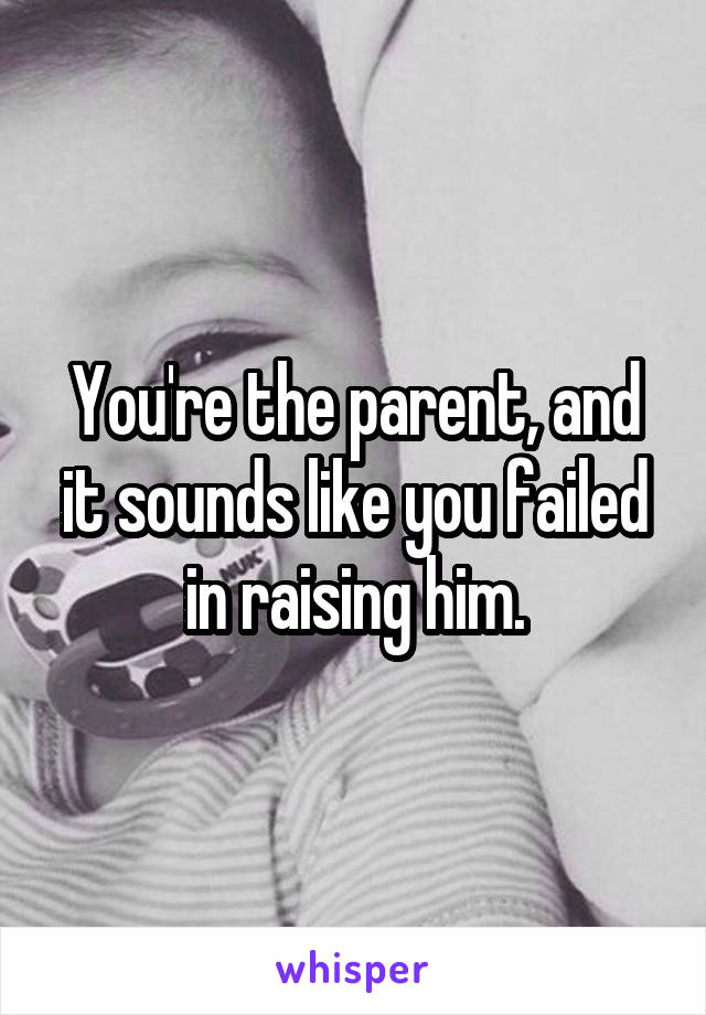 You're the parent, and it sounds like you failed in raising him.