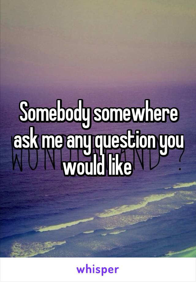 Somebody somewhere ask me any question you would like 