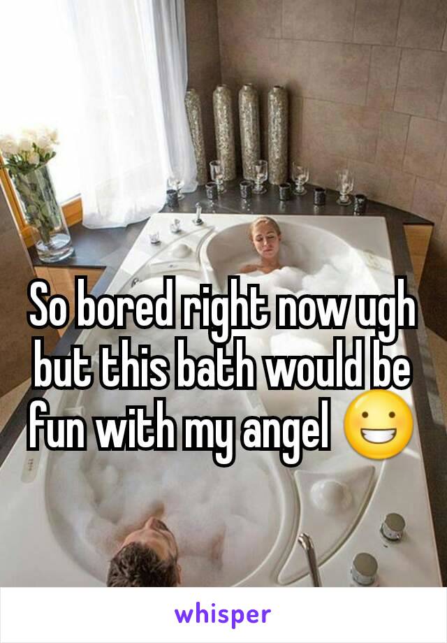 So bored right now ugh but this bath would be fun with my angel 😀