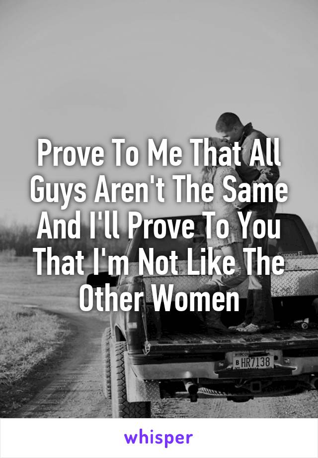 Prove To Me That All Guys Aren't The Same And I'll Prove To You That I'm Not Like The Other Women