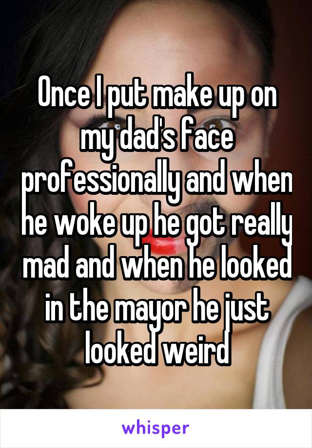 Once I put make up on my dad's face professionally and when he woke up he got really mad and when he looked in the mayor he just looked weird