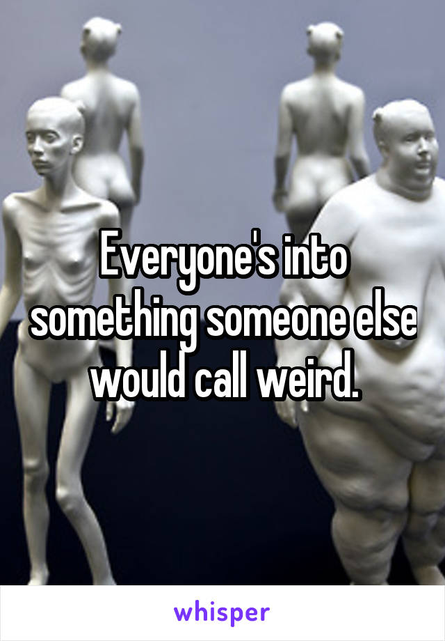 Everyone's into something someone else would call weird.