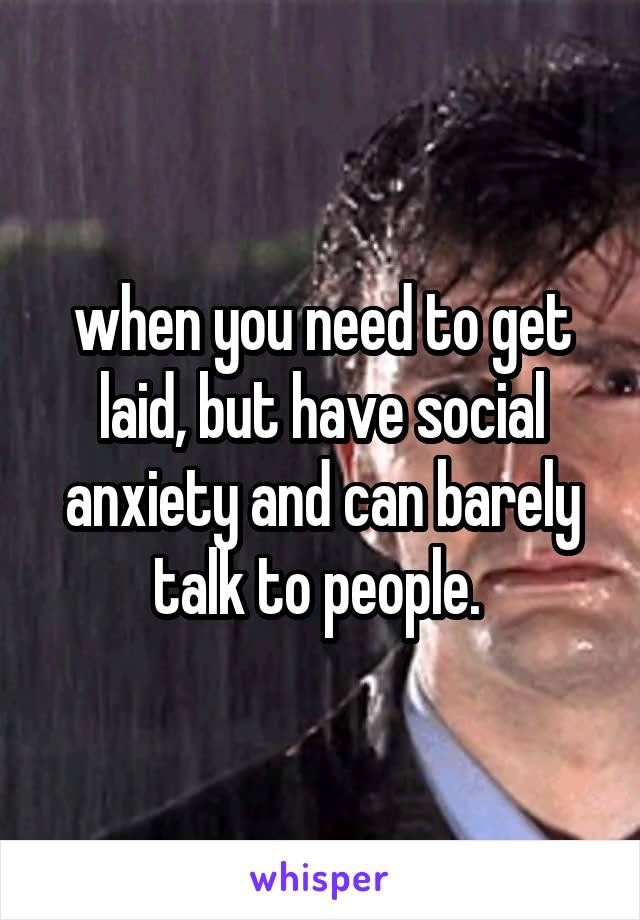 when you need to get laid, but have social anxiety and can barely talk to people. 