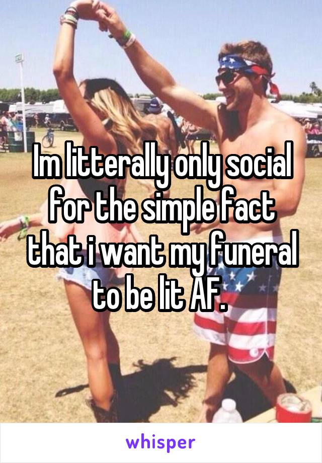 Im litterally only social for the simple fact that i want my funeral to be lit AF. 