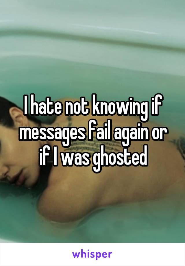 I hate not knowing if messages fail again or if I was ghosted