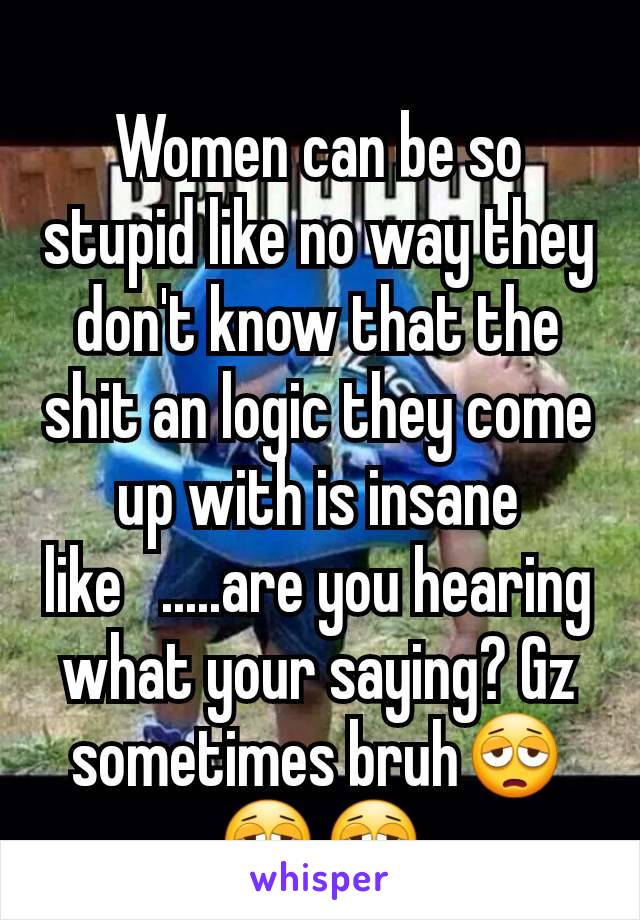 Women can be so stupid like no way they don't know that the shit an logic they come up with is insane like   .....are you hearing what your saying? Gz sometimes bruh😩😩😩