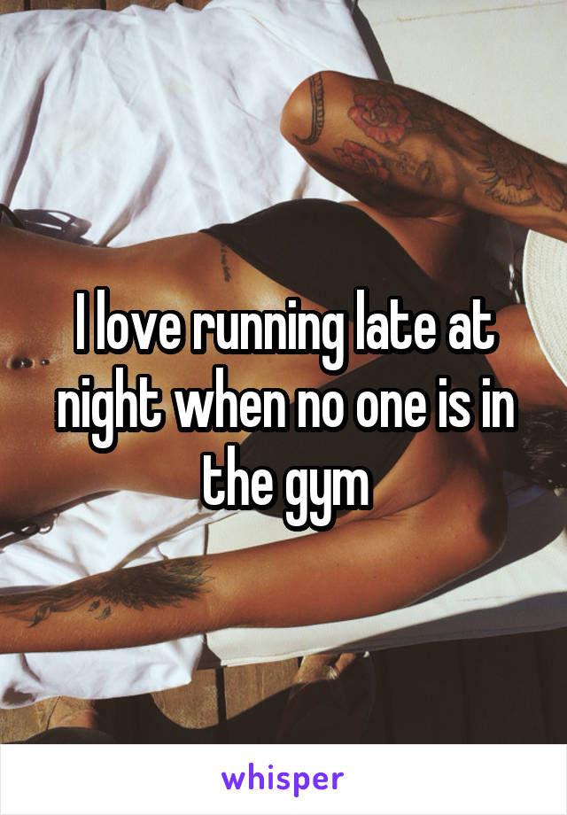 I love running late at night when no one is in the gym