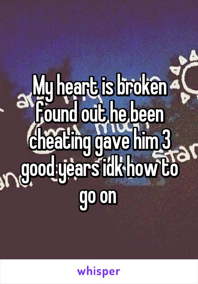 My heart is broken found out he been cheating gave him 3 good years idk how to go on 