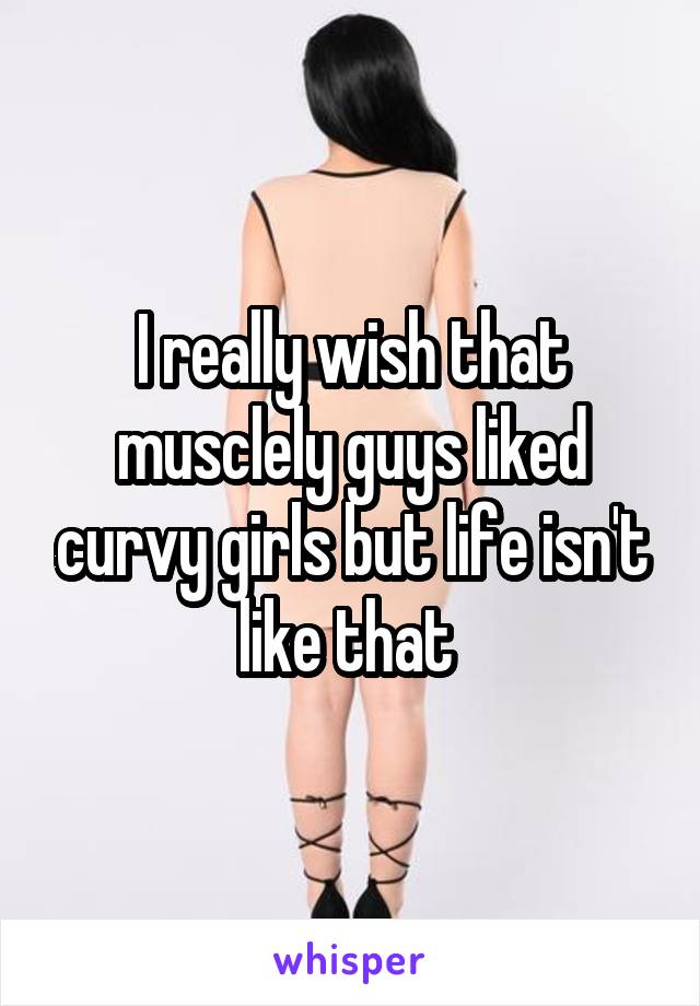 I really wish that musclely guys liked curvy girls but life isn't like that 