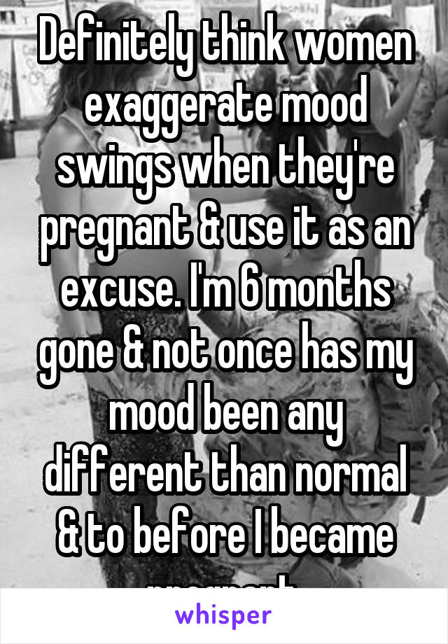 Definitely think women exaggerate mood swings when they're pregnant & use it as an excuse. I'm 6 months gone & not once has my mood been any different than normal & to before I became pregnant.